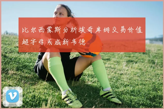 比尔西蒙斯分析埃奇库姆交易价值超字母或成新韦德