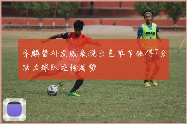 齐麟替补发威表现出色单节独得7分助力球队逆转局势