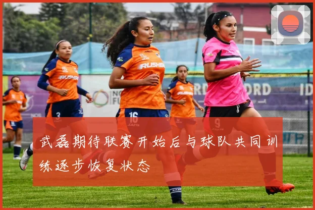 武磊期待联赛开始后与球队共同训练逐步恢复状态