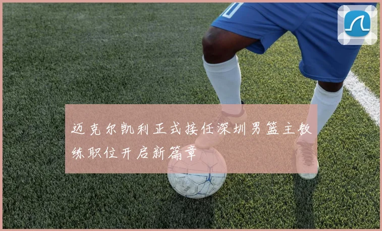 迈克尔凯利正式接任深圳男篮主教练职位开启新篇章
