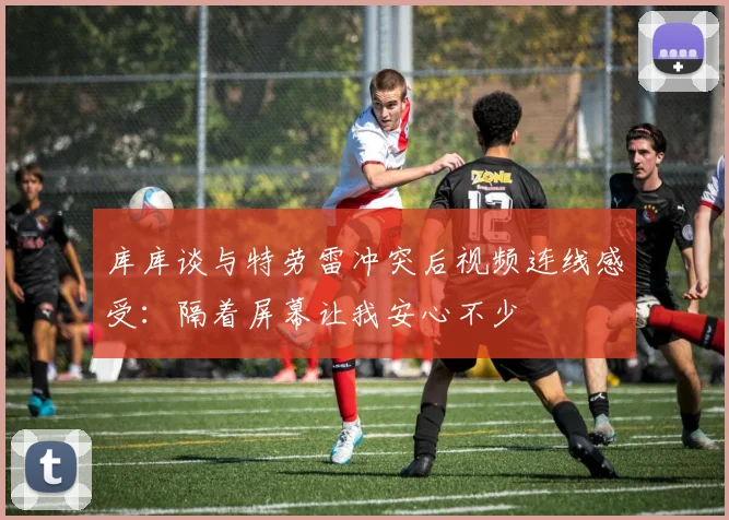 库库谈与特劳雷冲突后视频连线感受：隔着屏幕让我安心不少