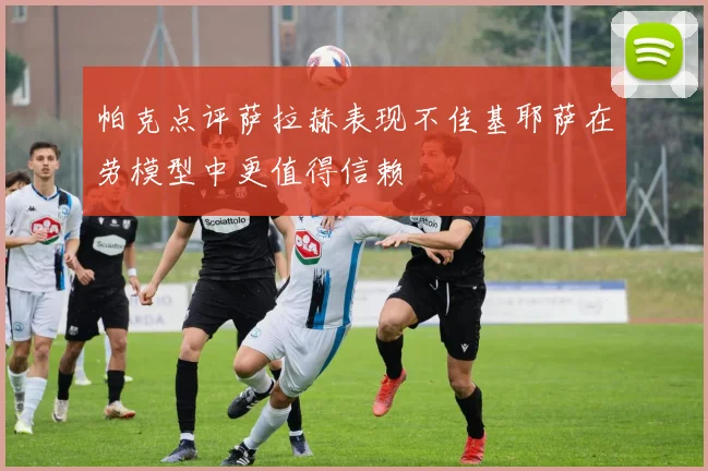 帕克点评萨拉赫表现不佳基耶萨在劳模型中更值得信赖