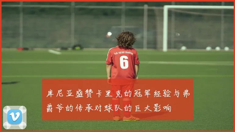 库尼亚盛赞卡里克的冠军经验与弗爵爷的传承对球队的巨大影响