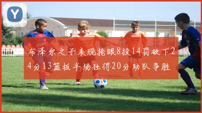布泽尔之子表现抢眼8投14罚砍下24分13篮板半场独得20分助队争胜