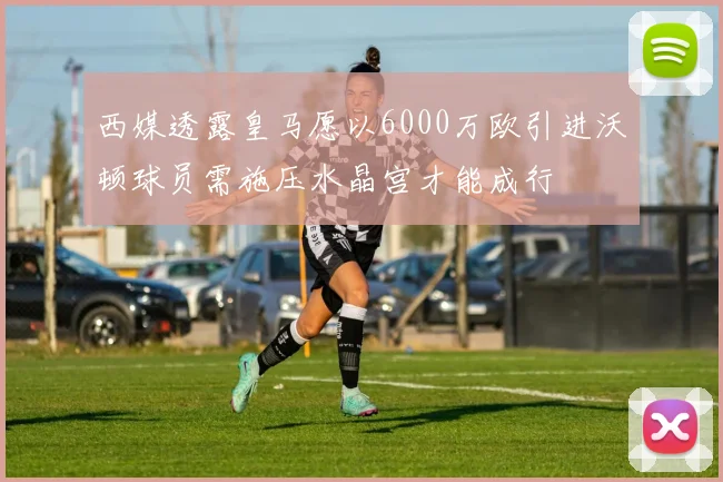 西媒透露皇马愿以6000万欧引进沃顿球员需施压水晶宫才能成行
