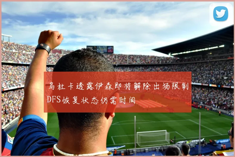 乌杜卡透露伊森即将解除出场限制DFS恢复状态仍需时间