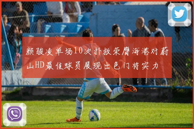 颜骏凌单场10次扑救荣膺海港对蔚山HD最佳球员展现出色门将实力
