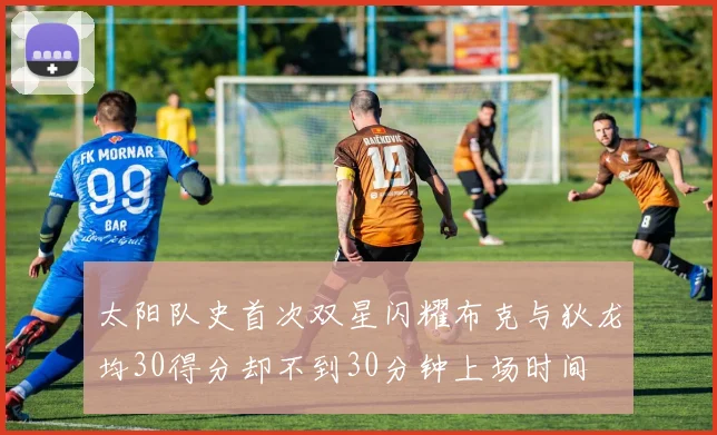 太阳队史首次双星闪耀布克与狄龙均30得分却不到30分钟上场时间