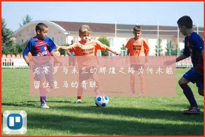 龙赛罗与米兰的辉煌之路为何未能留住皇马的青睐
