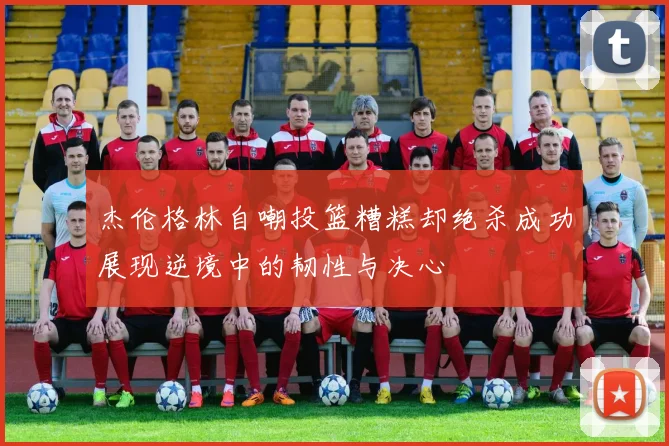 杰伦格林自嘲投篮糟糕却绝杀成功展现逆境中的韧性与决心