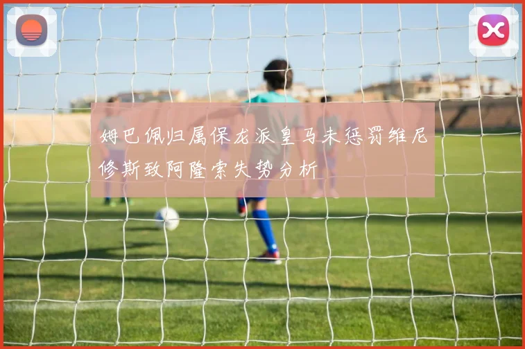 姆巴佩归属保龙派皇马未惩罚维尼修斯致阿隆索失势分析