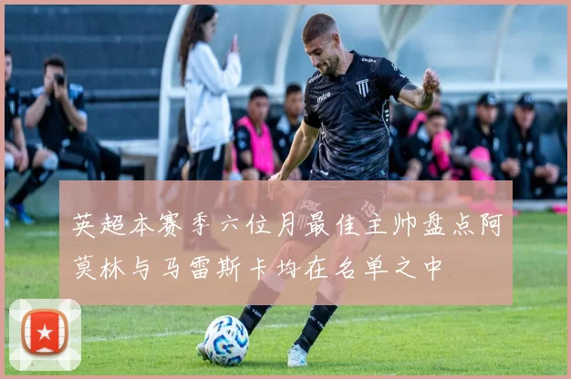 英超本赛季六位月最佳主帅盘点阿莫林与马雷斯卡均在名单之中