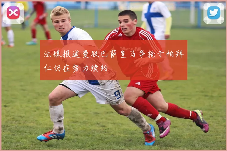 法媒报道曼联巴萨皇马争抢于帕拜仁仍在努力续约