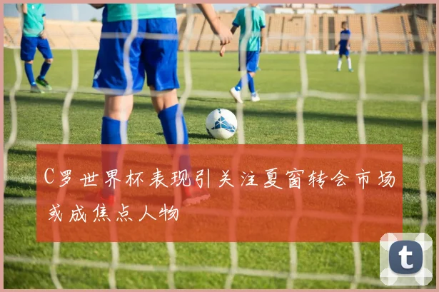 C罗世界杯表现引关注夏窗转会市场或成焦点人物