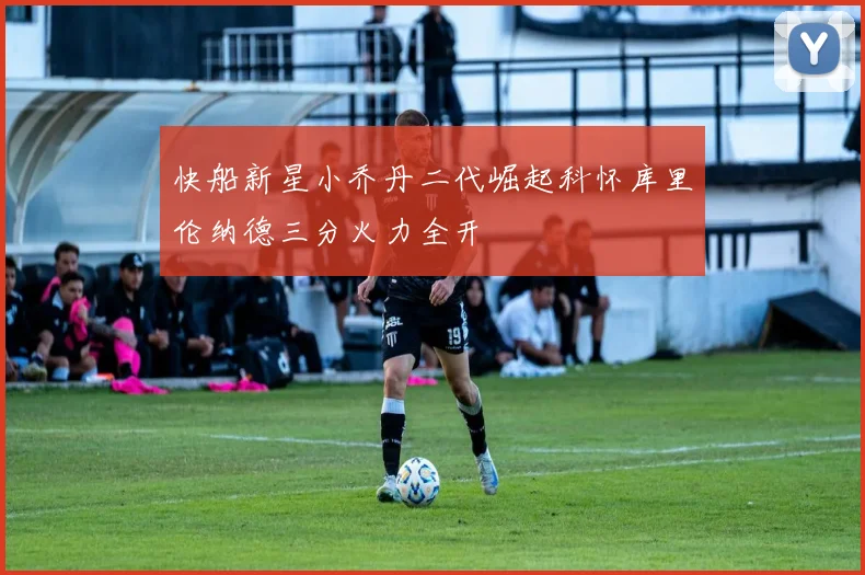 快船新星小乔丹二代崛起科怀库里伦纳德三分火力全开