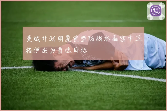 曼城计划明夏重塑防线水晶宫中卫格伊成为首选目标